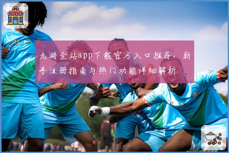 九游全站app下载官方入口推荐，新手注册指南与热门功能详细解析