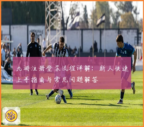 九游注册登录流程详解：新人快速上手指南与常见问题解答