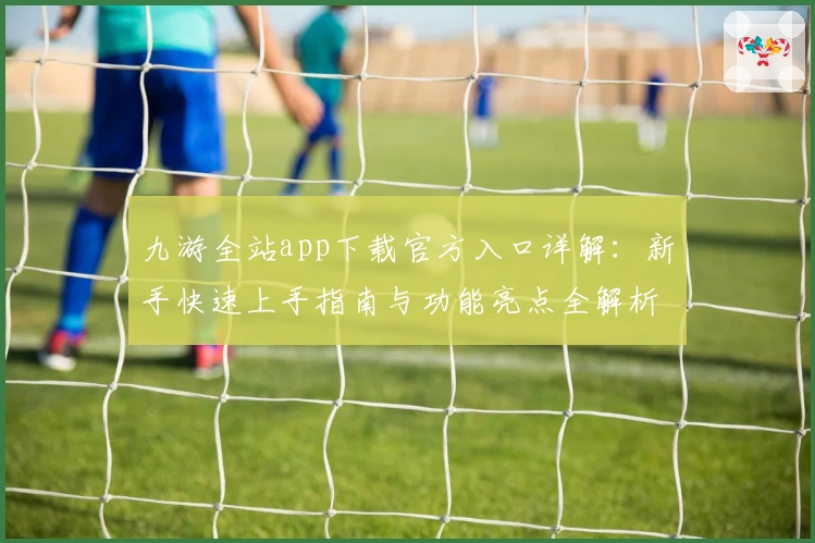 九游全站app下载官方入口详解：新手快速上手指南与功能亮点全解析