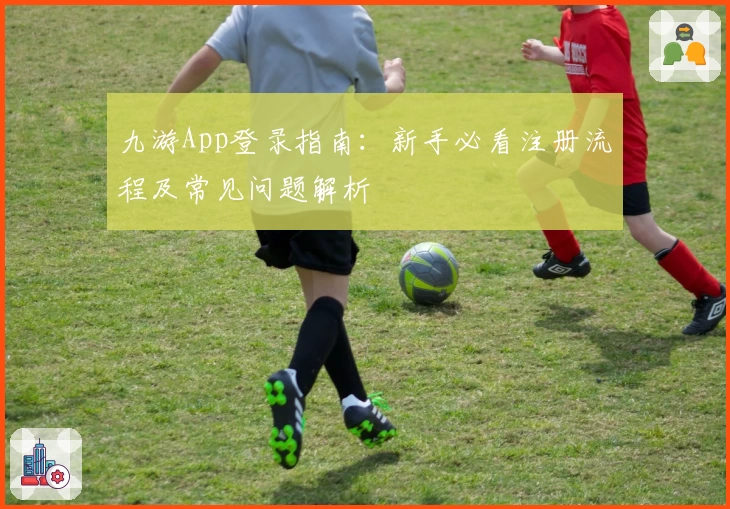 九游App登录指南：新手必看注册流程及常见问题解析
