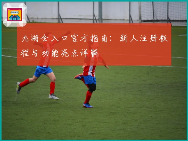 九游会入口官方指南：新人注册教程与功能亮点详解
