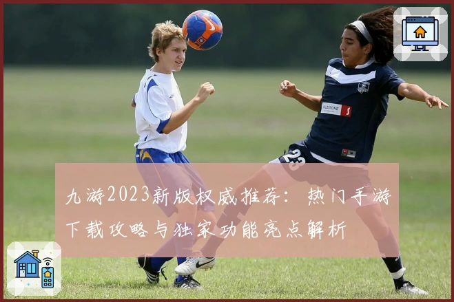 九游2023新版权威推荐：热门手游下载攻略与独家功能亮点解析