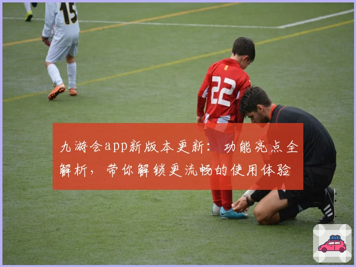九游会app新版本更新：功能亮点全解析，带你解锁更流畅的使用体验
