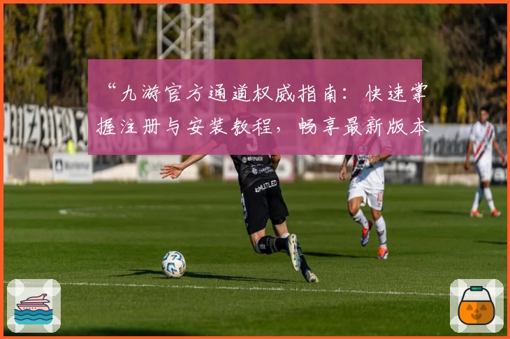 “九游官方通道权威指南：快速掌握注册与安装教程，畅享最新版本功能”
