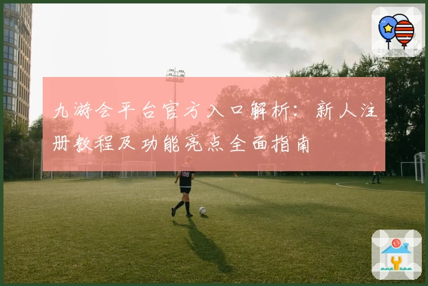 九游会平台官方入口解析：新人注册教程及功能亮点全面指南