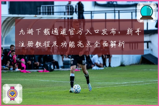 九游下载通道官方入口发布，新手注册教程及功能亮点全面解析