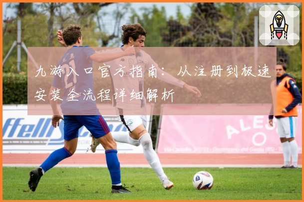 九游入口官方指南：从注册到极速安装全流程详细解析