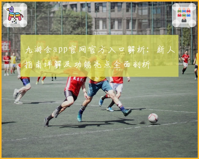 九游会app官网官方入口解析：新人指南详解及功能亮点全面剖析