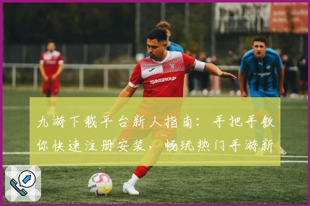九游下载平台新人指南：手把手教你快速注册安装，畅玩热门手游新体验