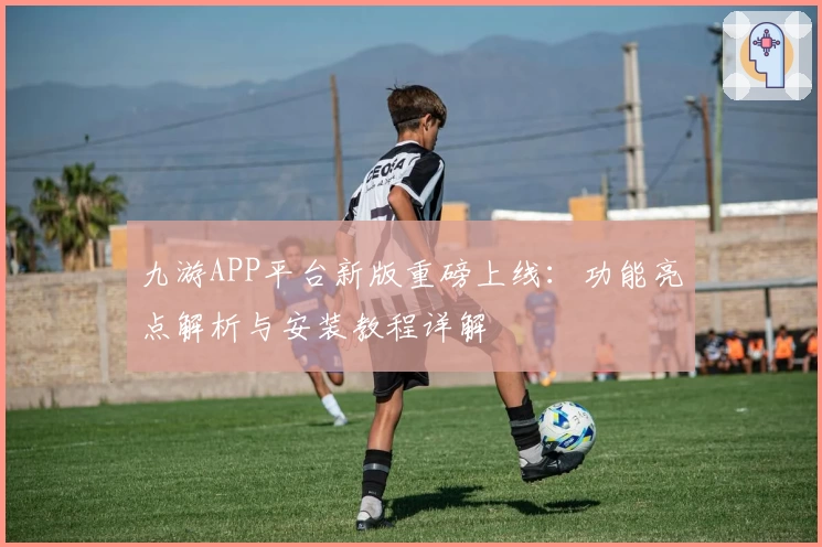 九游APP平台新版重磅上线：功能亮点解析与安装教程详解