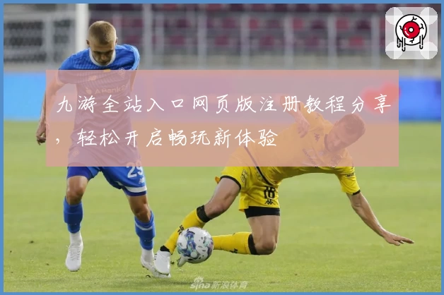 九游全站入口网页版注册教程分享，轻松开启畅玩新体验
