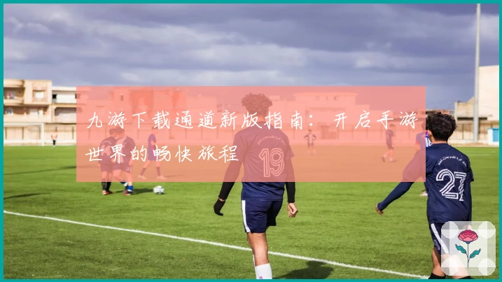 九游下载通道新版指南：开启手游世界的畅快旅程
