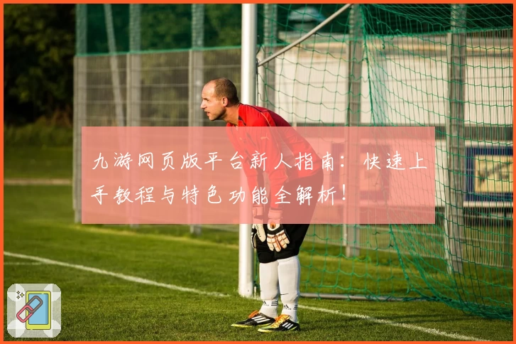 九游网页版平台新人指南：快速上手教程与特色功能全解析！