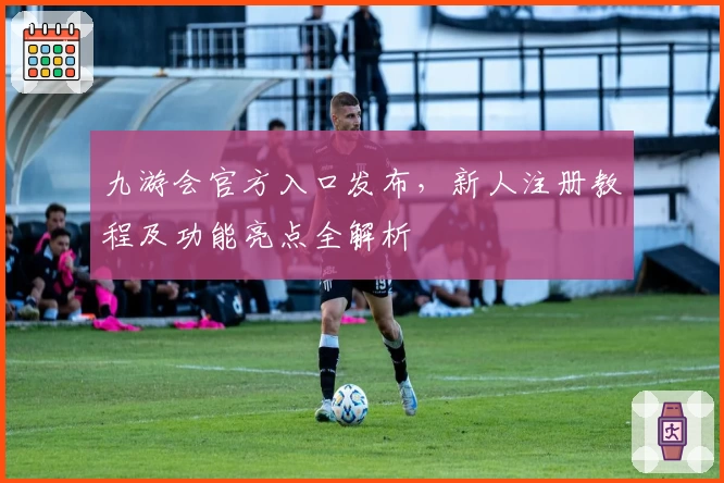 九游会官方入口发布，新人注册教程及功能亮点全解析