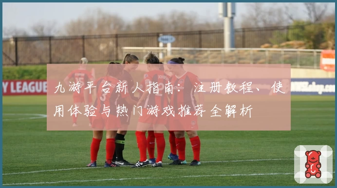 九游平台新人指南：注册教程、使用体验与热门游戏推荐全解析