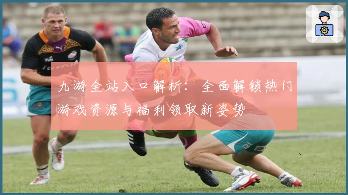 九游全站入口解析：全面解锁热门游戏资源与福利领取新姿势