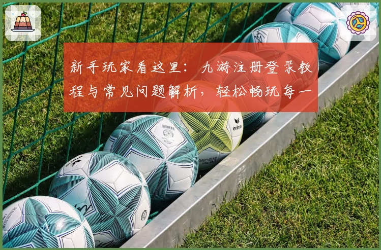 新手玩家看这里:九游注册登录教程与常见问题解析,轻松畅玩每一款热门游戏
