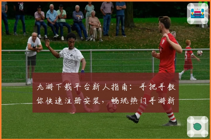 九游下载平台新人指南：手把手教你快速注册安装，畅玩热门手游新体验