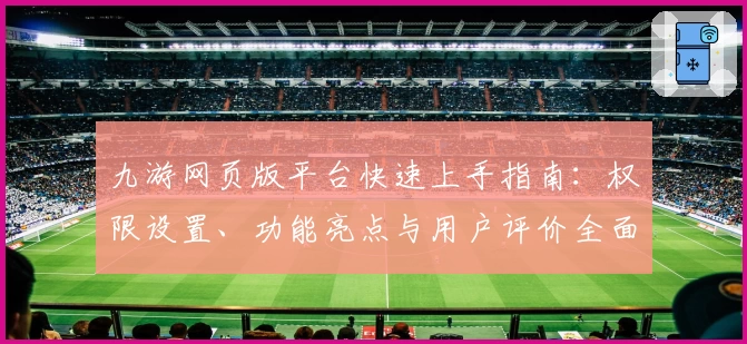 九游网页版平台快速上手指南：权限设置、功能亮点与用户评价全面解析