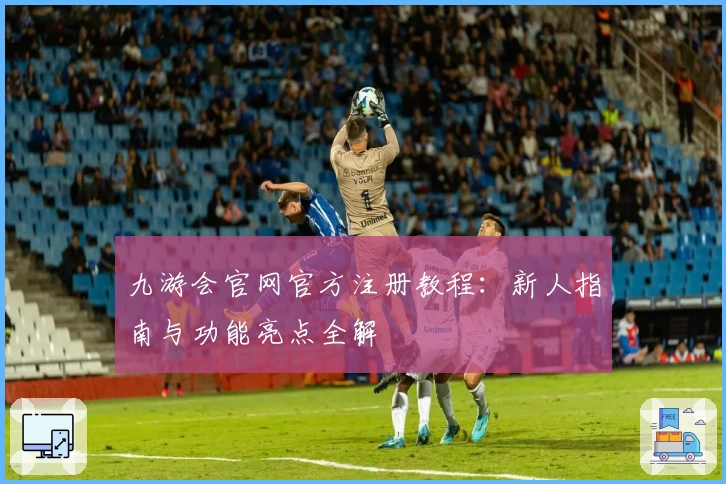 九游会官网官方注册教程：新人指南与功能亮点全解
