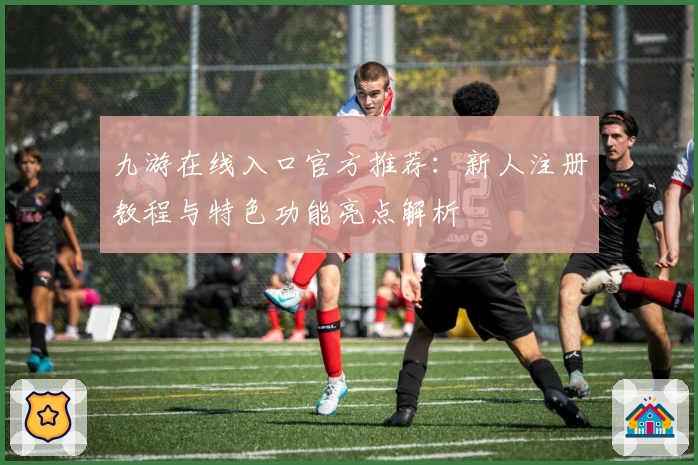 九游在线入口官方推荐：新人注册教程与特色功能亮点解析