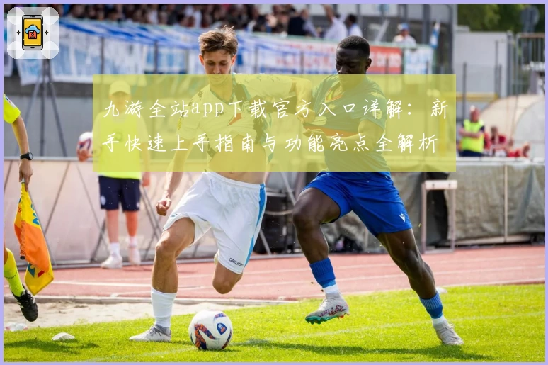 九游全站app下载官方入口详解：新手快速上手指南与功能亮点全解析