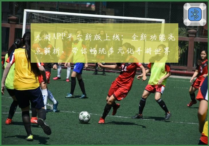 九游APP平台新版上线：全新功能亮点解析，带你畅玩多元化手游世界